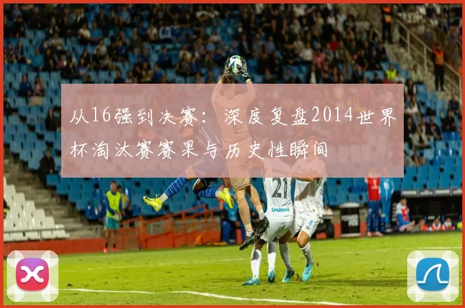 从16强到决赛：深度复盘2014世界杯淘汰赛赛果与历史性瞬间