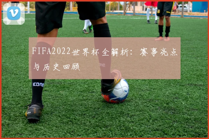FIFA2022世界杯全解析：赛事亮点与历史回顾